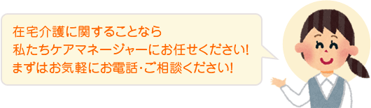 在宅介護に関することなら私たちケアマネージャーにお任せください!まずはお気軽にお電話・ご相談ください!